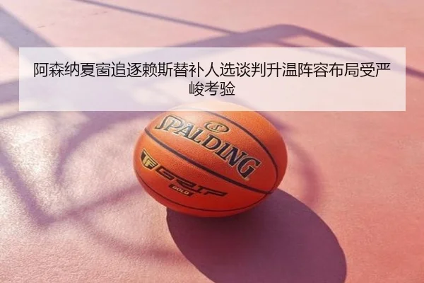 阿森纳夏窗追逐赖斯替补人选谈判升温阵容布局受严峻考验