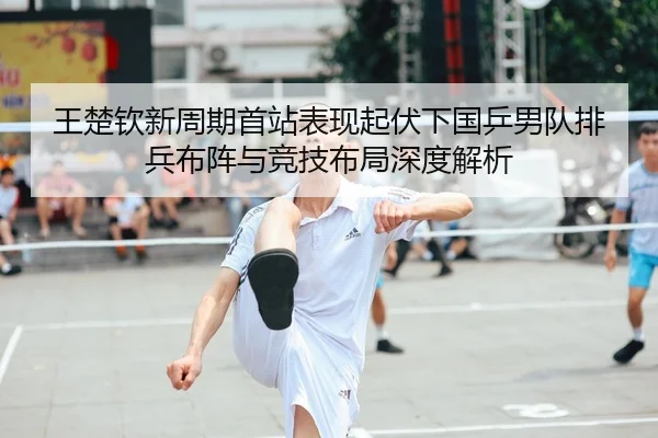 王楚钦新周期首站表现起伏下国乒男队排兵布阵与竞技布局深度解析